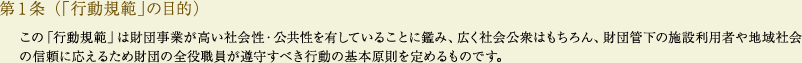 
			第１条（「行動規範」の目的）
			この「行動規範」は財団事業が高い社会性・公共性を有していることに鑑み、広く社会公衆はもちろん、財団管下の施設利用者や地域社会の信頼に応えるため財団の全役職員が遵守すべき行動の基本原則を定めるものです。