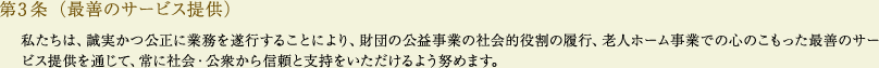 
			第3条（最善のサービス提供）
			私たちは、誠実かつ公正に業務を遂行することにより、財団の公益事業の社会的役割の履行、老人ホーム事業での心のこもった最善のサービス提供を通じて、常に社会・公衆から信頼と支持をいただけるよう努めます。