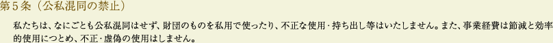 
			第5条（公私混同の禁止）
			私たちは、なにごとも公私混同はせず、財団のものを私用で使ったり、不正な使用・持ち出し等はいたしません。また、事業経費は節減と効率的使用につとめ、不正・虚偽の使用はしません。