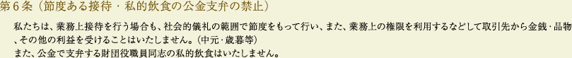 
			第6条（節度ある接待・私的飲食の公金支弁の禁止）
			私たちは、業務上接待を行う場合も、社会的儀礼の範囲で節度をもって行い、また、業務上の権限を利用するなどして取引先から金銭・品物、その他の利益を受けることはいたしません。（中元・歳暮等）
			また、公金で支弁する財団役職員同志の私的飲食はいたしません。