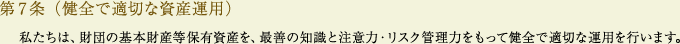 
			第7条（健全で適切な資産運用）
			私たちは、財団の基本財産等保有資産を、最善の知識と注意力・リスク管理力をもって健全で適切な運用を行います。