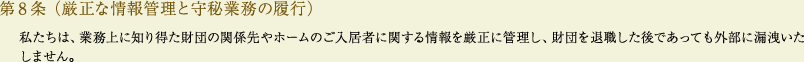 
			第8条（厳正な情報管理と守秘業務の履行）
			私たちは、業務上に知り得た財団の関係先やホームのご入居者に関する情報を厳正に管理し、財団を退職した後であっても外部に漏洩いたしません。