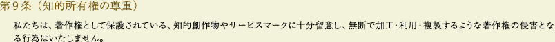 
			第9条（知的所有権の尊重）
			私たちは、著作権として保護されている、知的創作物やサービスマークに十分留意し、無断で加工・利用・複製するような著作権の侵害となる行為はいたしません。