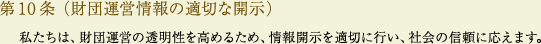 
			第10条（財団運営情報の適切な開示）
			私たちは、財団運営の透明性を高めるため、情報開示を適切に行い、社会の信頼に応えます。