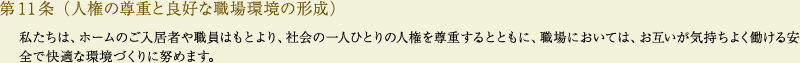
			第11条（人権の尊重と良好な職場環境の形成）
			私たちは、ホームのご入居者や職員はもとより、社会の一人ひとりの人権を尊重するとともに、職場においては、お互いが気持ちよく働ける安全で快適な環境づくりに努めます。