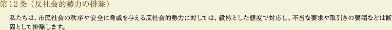 
			第12条（反社会的勢力の排除）
			私たちは、市民社会の秩序や安全に脅威を与える反社会的勢力に対しては、毅然とした態度で対応し、不当な要求や取引きの要請などは断固として排除します。