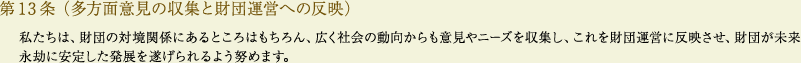 
			第13条（多方面意見の収集と財団運営への反映）
			私たちは、財団の対境関係にあるところはもちろん、広く社会の動向からも意見やニーズを収集し、これを財団運営に反映させ、財団が未来永劫に安定した発展を遂げられるよう努めます。