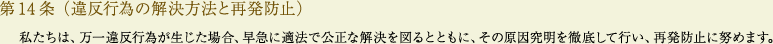
			第14条（違反行為の解決方法と再発防止）
			私たちは、万一違反行為が生じた場合、早急に適法で公正な解決を図るとともに、その原因究明を徹底して行い、再発防止に努めます。