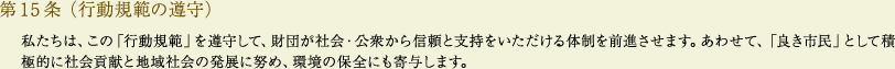 
			第15条（行動規範の遵守）
			私たちは、この「行動規範」を遵守して、財団が社会・公衆から信頼と支持をいただける体制を前進させます。あわせて、「良き市民」として積極的に社会貢献と地域社会の発展に努め、環境の保全にも寄与します。