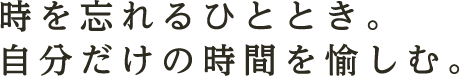 時を忘れるひととき。自分だけの時間を愉しむ。