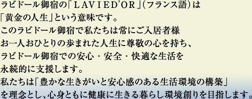 ラビドール御宿の「ＬＡＶＩＥＤ’ＯＲ」（フランス語）は
                    「黄金の人生」という意味です。
                    このラビドール御宿で私たちは常にご入居者様
                    お一人おひとりの歩まれた人生に尊敬の心を持ち、
                    ラビドール御宿での安心・安全・快適な生活を
                    永続的に支援します。
                    私たちは「豊かな生きがいと安心感のある生活環境の構築」
                    を理念とし、心身ともに健康に生きる暮らし環境創りを目指します。